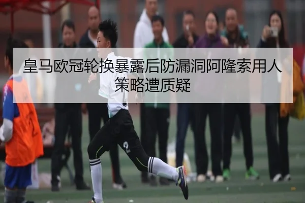 皇马欧冠轮换暴露后防漏洞阿隆索用人策略遭质疑